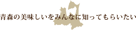青森の美味しいをみんなに知ってもらいたい